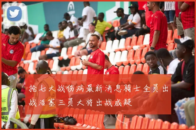 抢七大战伤病最新消息骑士全员出战活塞三员大将出战成疑