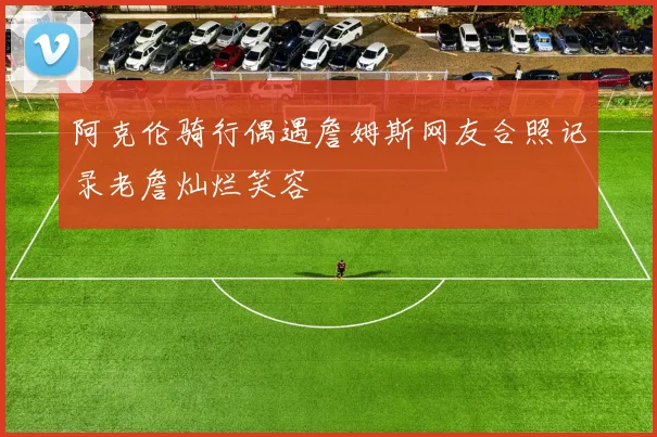 阿克伦骑行偶遇詹姆斯网友合照记录老詹灿烂笑容