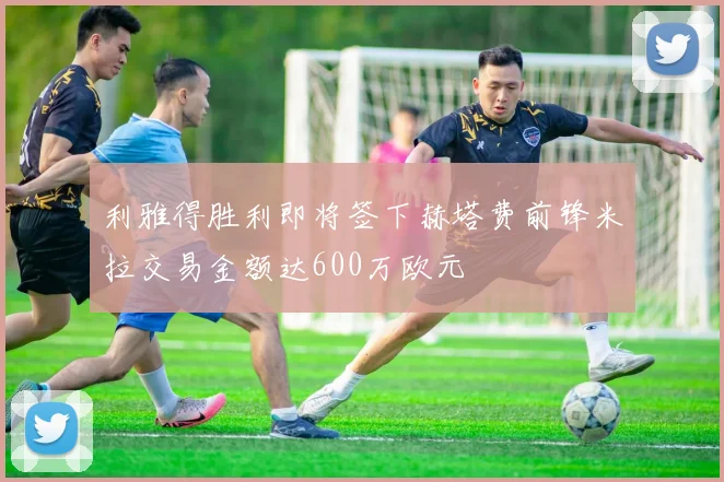 利雅得胜利即将签下赫塔费前锋米拉交易金额达600万欧元