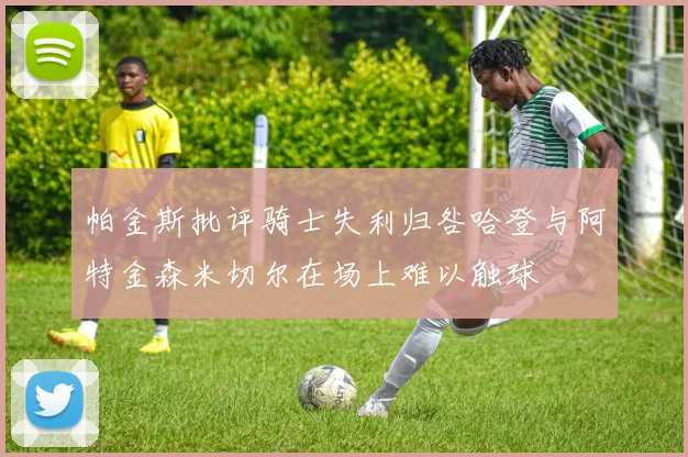 帕金斯批评骑士失利归咎哈登与阿特金森米切尔在场上难以触球