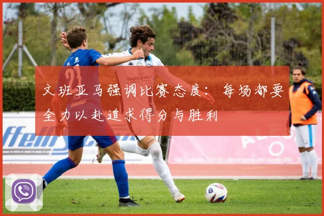文班亚马强调比赛态度：每场都要全力以赴追求得分与胜利