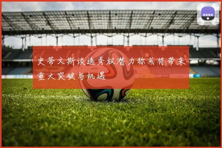 史蒂文斯谈选秀权潜力称或将带来重大突破与机遇