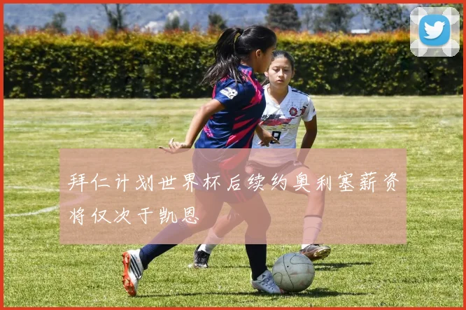 拜仁计划世界杯后续约奥利塞薪资将仅次于凯恩