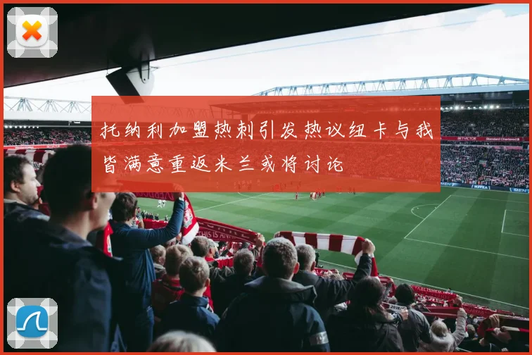 托纳利加盟热刺引发热议纽卡与我皆满意重返米兰或将讨论