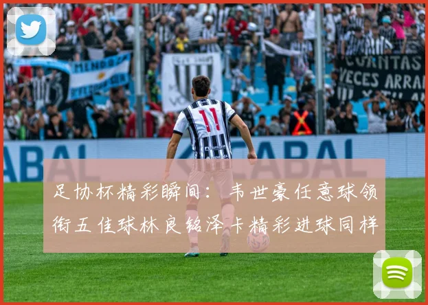 足协杯精彩瞬间：韦世豪任意球领衔五佳球林良铭泽卡精彩进球同样耀眼