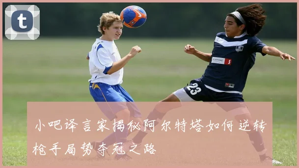 小吧译言家揭秘阿尔特塔如何逆转枪手局势夺冠之路