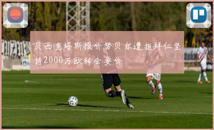 贝西克塔斯报价努贝尔遭拒拜仁坚持2000万欧转会要价