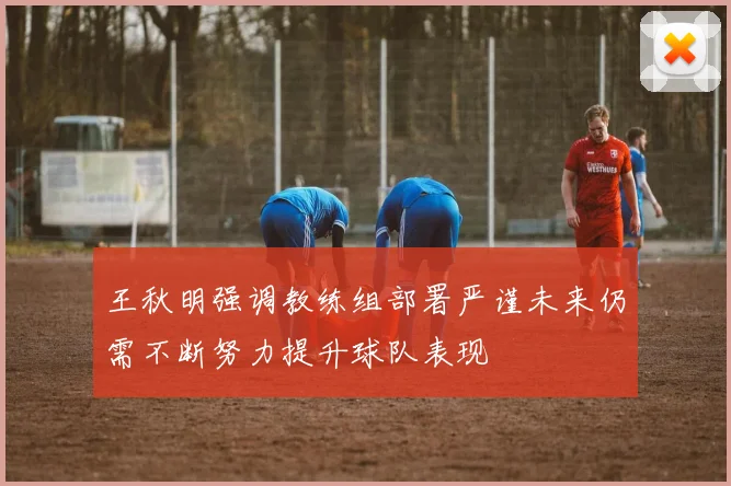 王秋明强调教练组部署严谨未来仍需不断努力提升球队表现