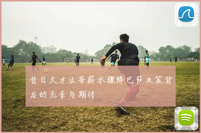 昔日天才法蒂薪水骤降巴萨决策背后的无奈与期待