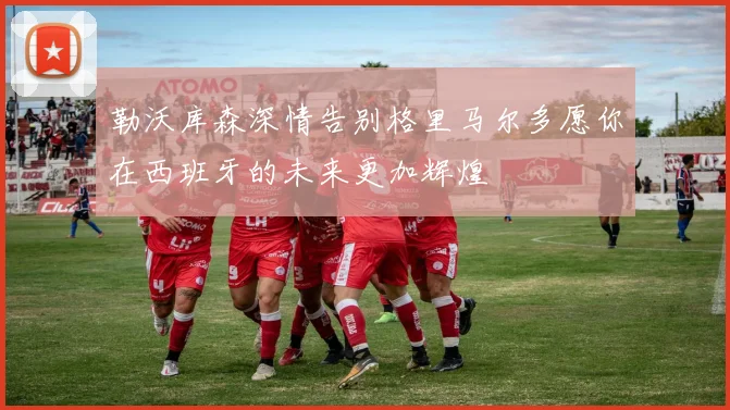 勒沃库森深情告别格里马尔多愿你在西班牙的未来更加辉煌
