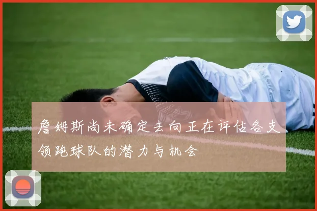 詹姆斯尚未确定去向正在评估各支领跑球队的潜力与机会