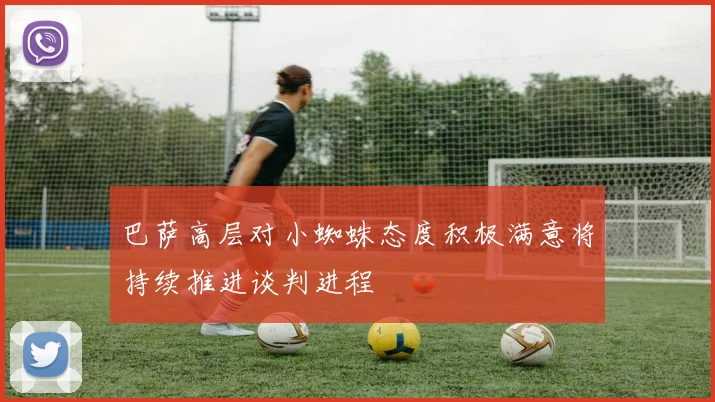 巴萨高层对小蜘蛛态度积极满意将持续推进谈判进程