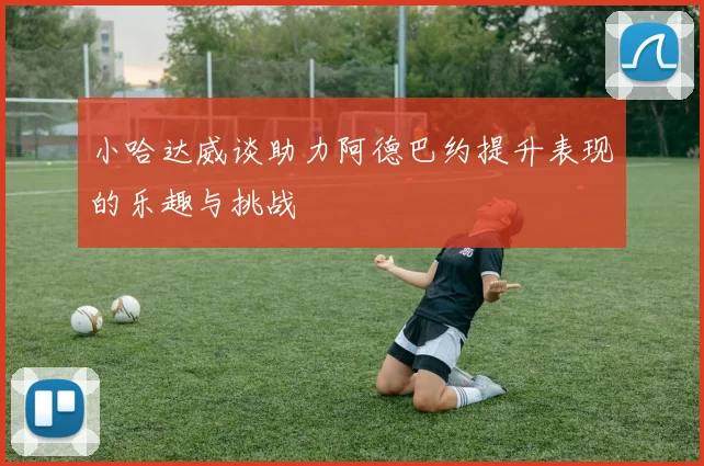 小哈达威谈助力阿德巴约提升表现的乐趣与挑战