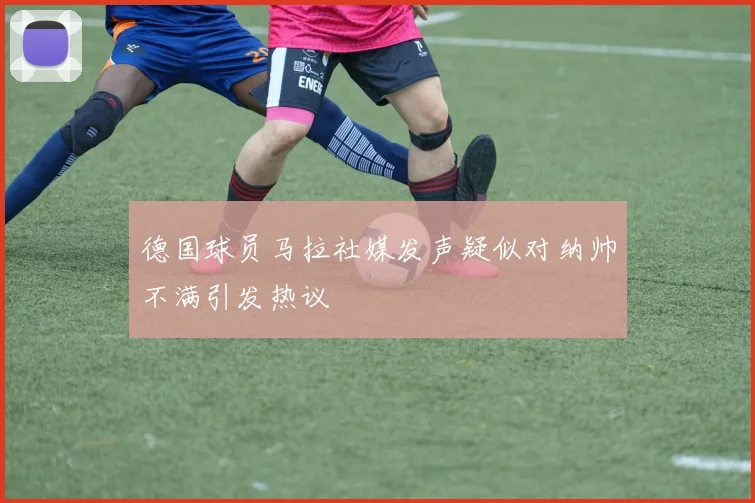 德国球员马拉社媒发声疑似对纳帅不满引发热议