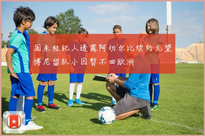 国米经纪人透露阿切尔比续约无望博尼留队小因暂不回欧洲