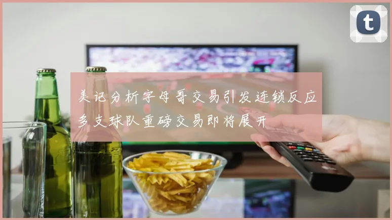 美记分析字母哥交易引发连锁反应多支球队重磅交易即将展开